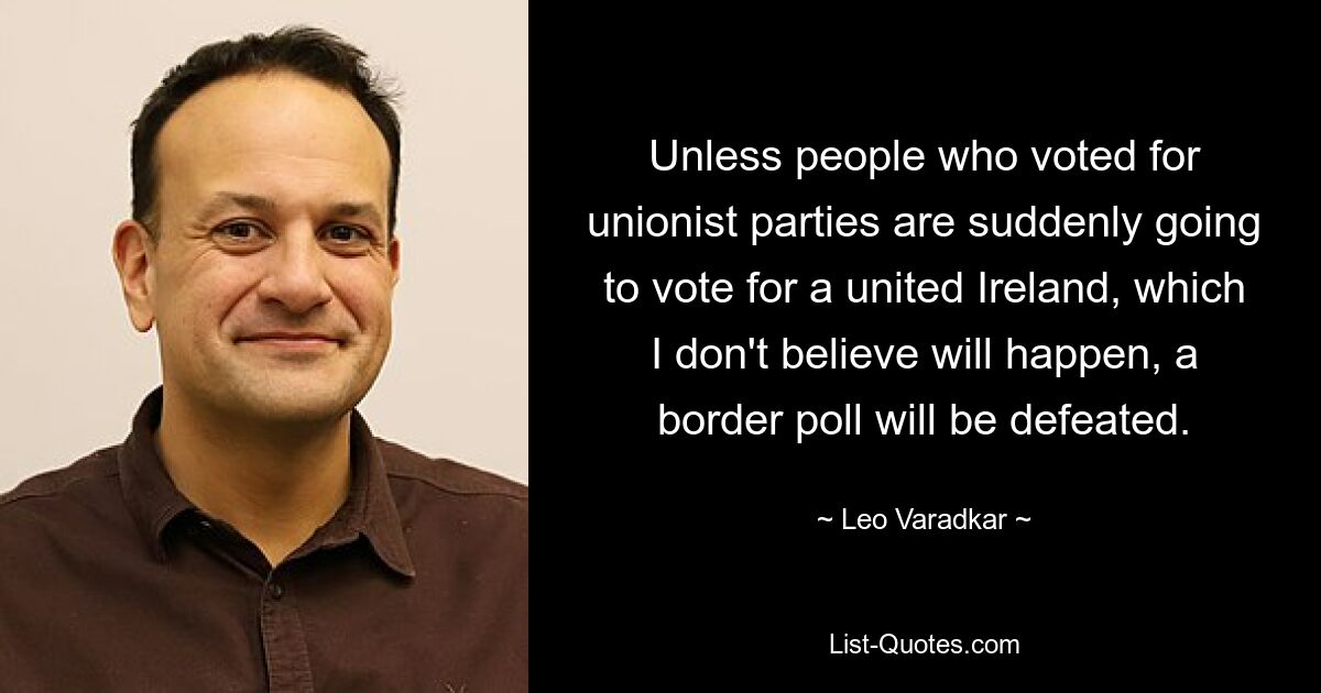 Unless people who voted for unionist parties are suddenly going to vote for a united Ireland, which I don't believe will happen, a border poll will be defeated. — © Leo Varadkar