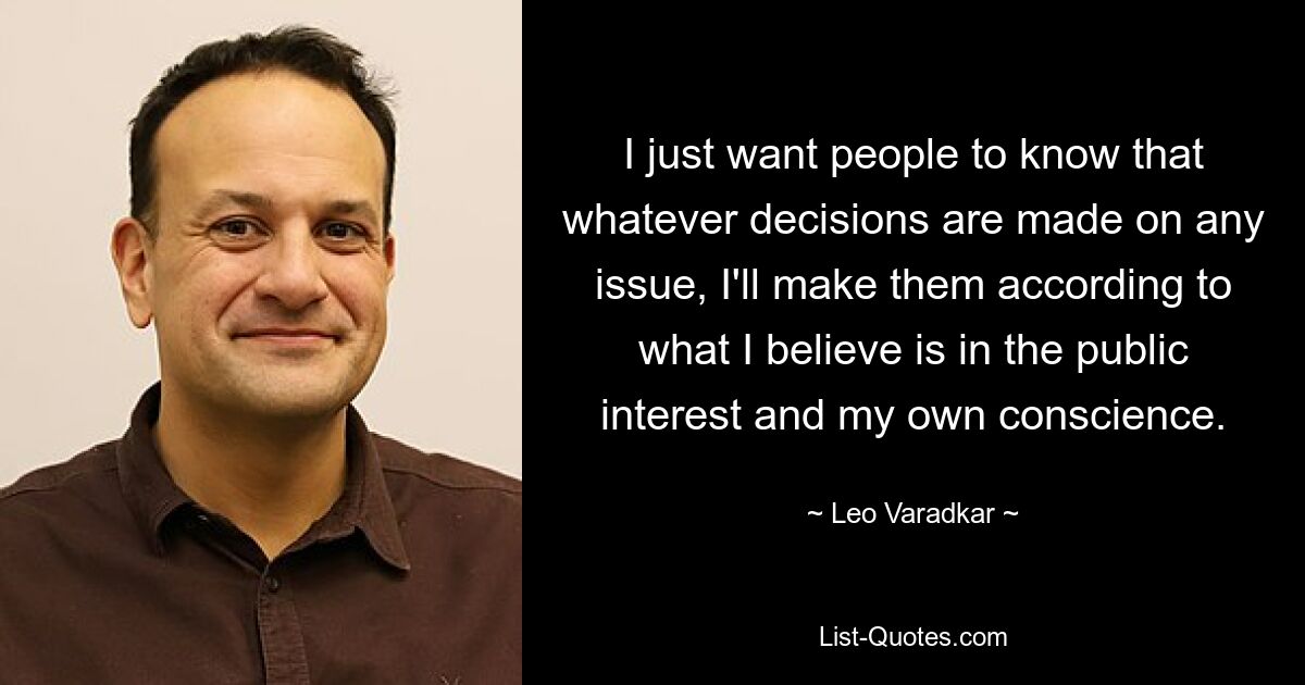 I just want people to know that whatever decisions are made on any issue, I'll make them according to what I believe is in the public interest and my own conscience. — © Leo Varadkar