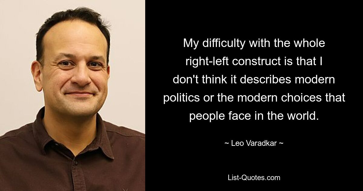 My difficulty with the whole right-left construct is that I don't think it describes modern politics or the modern choices that people face in the world. — © Leo Varadkar