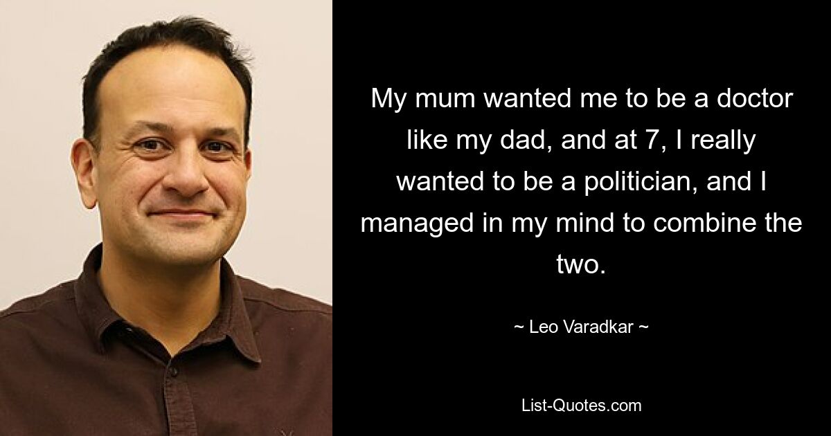 My mum wanted me to be a doctor like my dad, and at 7, I really wanted to be a politician, and I managed in my mind to combine the two. — © Leo Varadkar