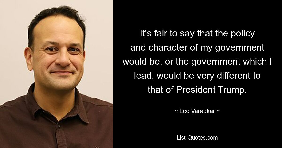 It's fair to say that the policy and character of my government would be, or the government which I lead, would be very different to that of President Trump. — © Leo Varadkar