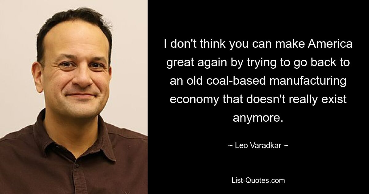 I don't think you can make America great again by trying to go back to an old coal-based manufacturing economy that doesn't really exist anymore. — © Leo Varadkar