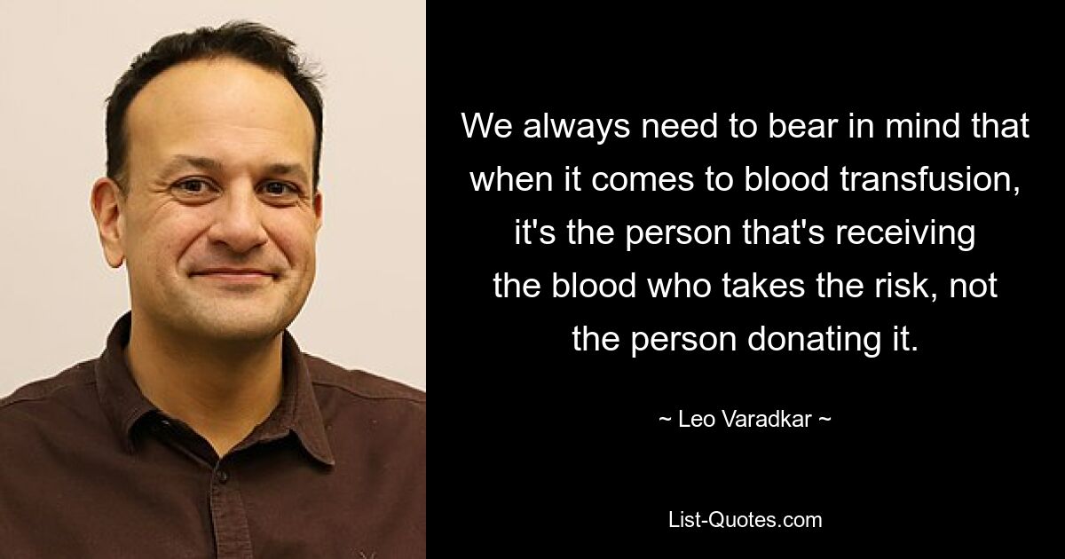 We always need to bear in mind that when it comes to blood transfusion, it's the person that's receiving the blood who takes the risk, not the person donating it. — © Leo Varadkar