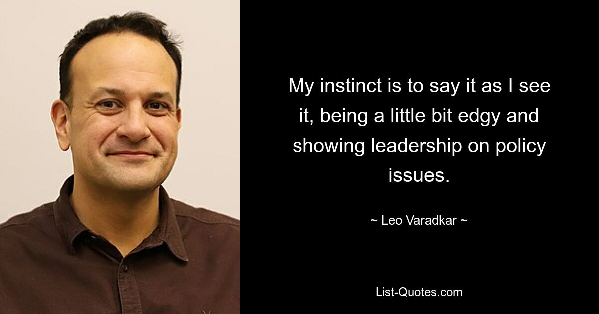 My instinct is to say it as I see it, being a little bit edgy and showing leadership on policy issues. — © Leo Varadkar