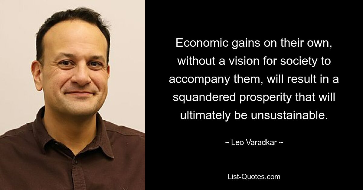 Economic gains on their own, without a vision for society to accompany them, will result in a squandered prosperity that will ultimately be unsustainable. — © Leo Varadkar