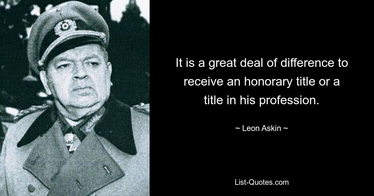 It is a great deal of difference to receive an honorary title or a title in his profession. — © Leon Askin