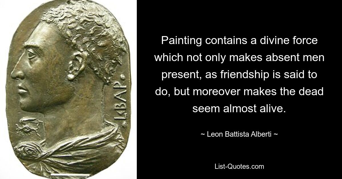 Painting contains a divine force which not only makes absent men present, as friendship is said to do, but moreover makes the dead seem almost alive. — © Leon Battista Alberti