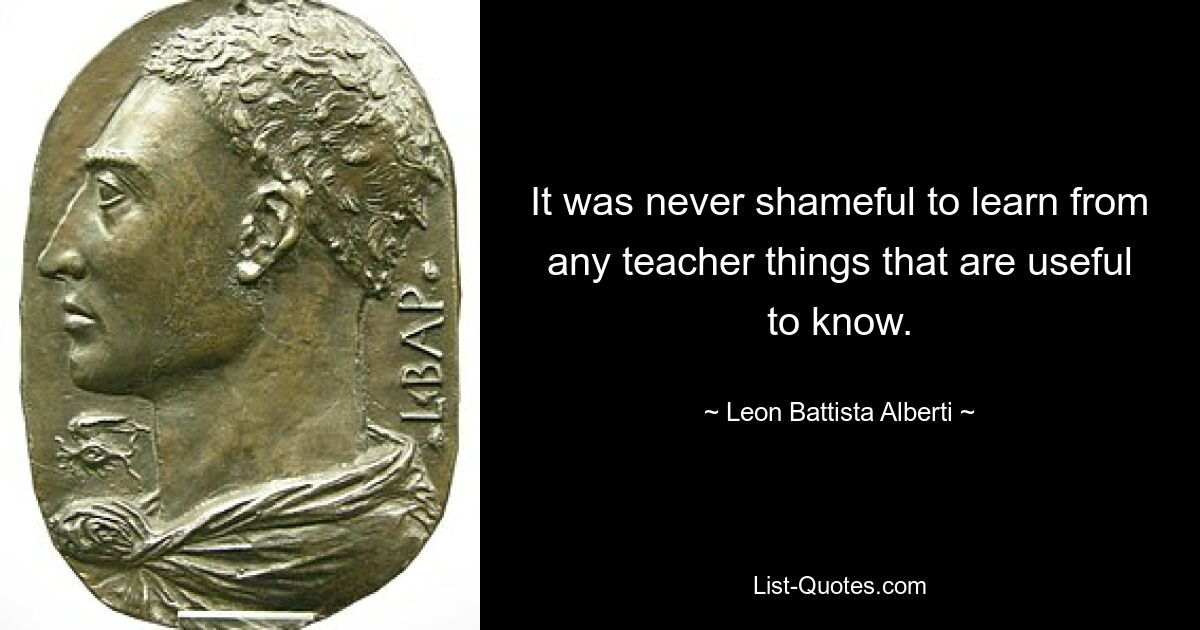 It was never shameful to learn from any teacher things that are useful to know. — © Leon Battista Alberti