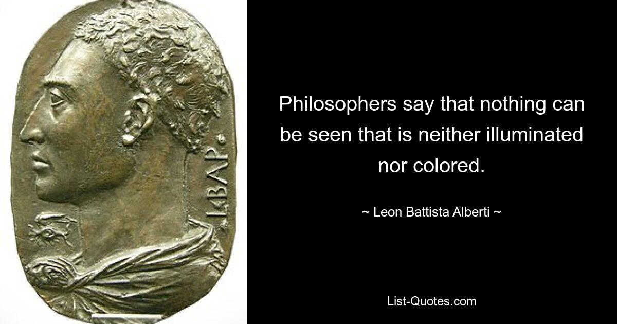 Philosophers say that nothing can be seen that is neither illuminated nor colored. — © Leon Battista Alberti