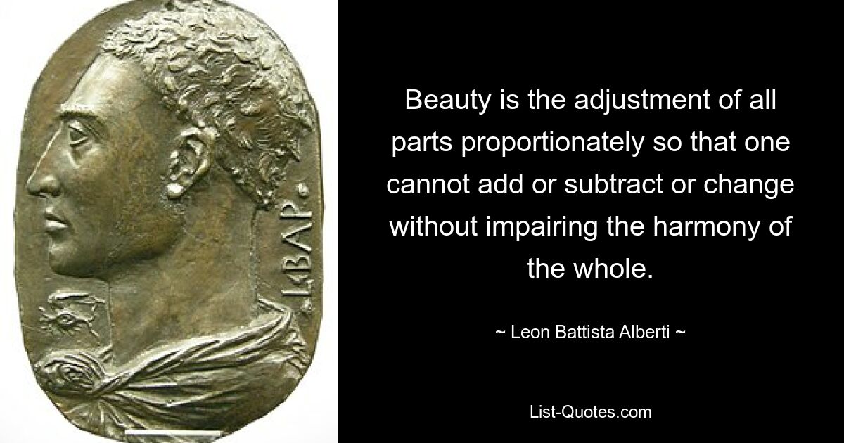 Beauty is the adjustment of all parts proportionately so that one cannot add or subtract or change without impairing the harmony of the whole. — © Leon Battista Alberti