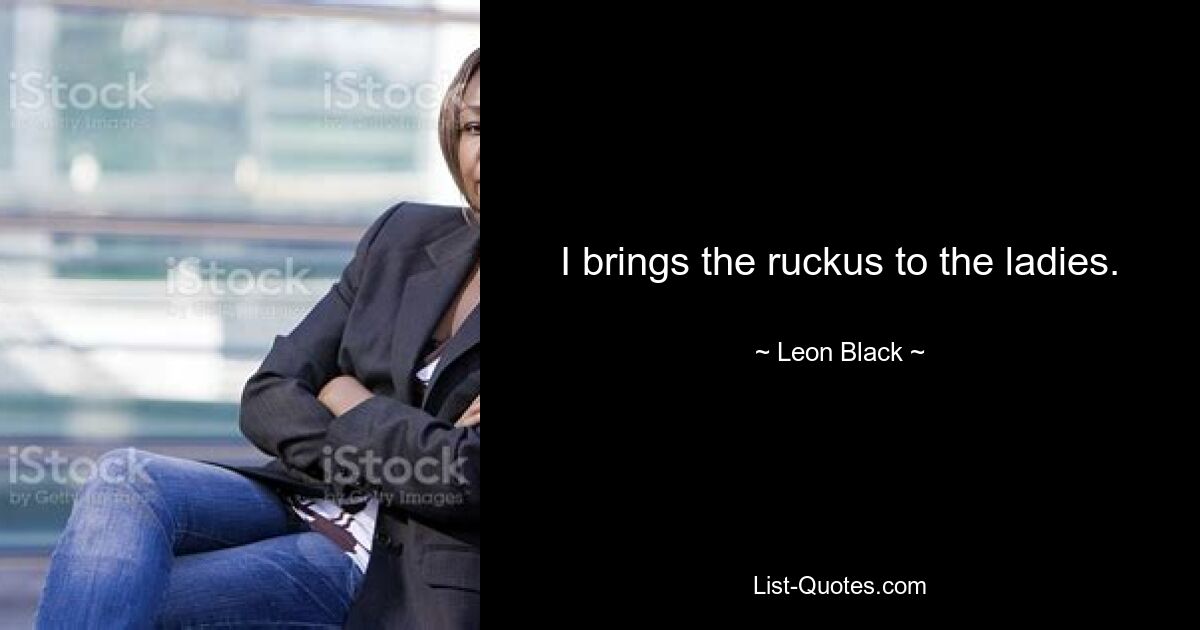 I brings the ruckus to the ladies. — © Leon Black