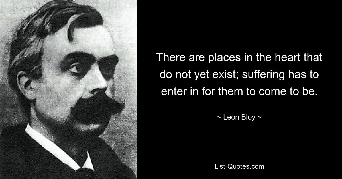 There are places in the heart that do not yet exist; suffering has to enter in for them to come to be. — © Leon Bloy