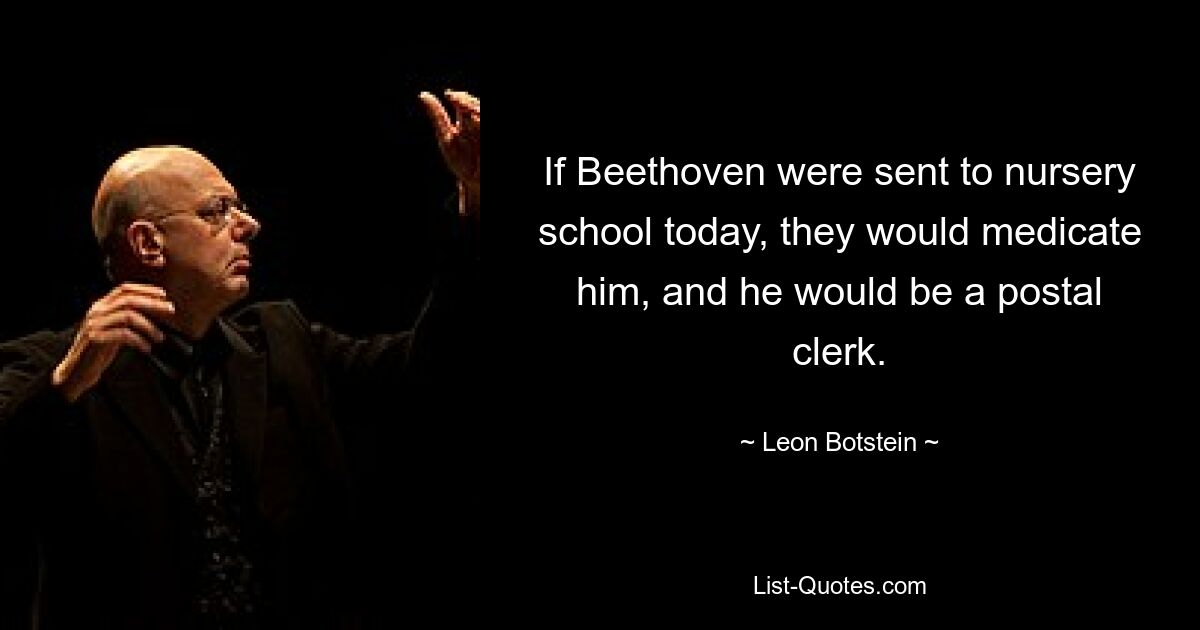 If Beethoven were sent to nursery school today, they would medicate him, and he would be a postal clerk. — © Leon Botstein