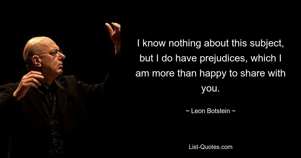 I know nothing about this subject, but I do have prejudices, which I am more than happy to share with you. — © Leon Botstein