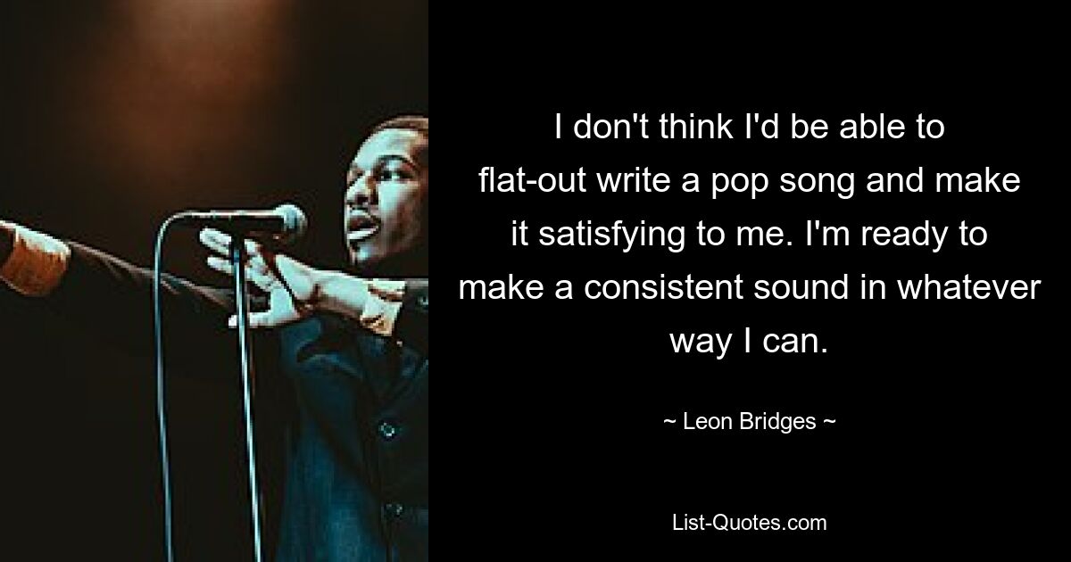 I don't think I'd be able to flat-out write a pop song and make it satisfying to me. I'm ready to make a consistent sound in whatever way I can. — © Leon Bridges