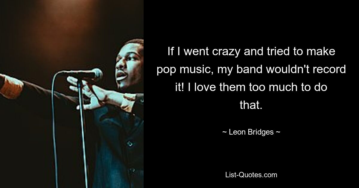 If I went crazy and tried to make pop music, my band wouldn't record it! I love them too much to do that. — © Leon Bridges