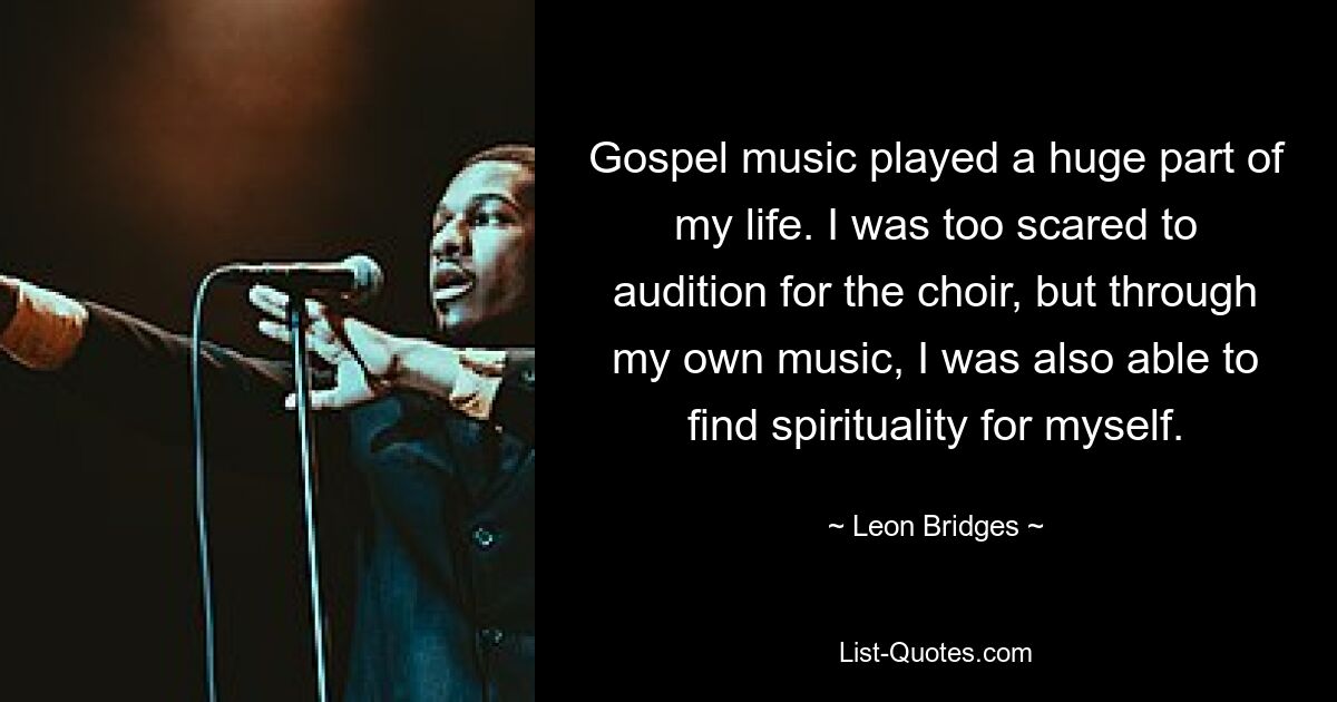 Gospel music played a huge part of my life. I was too scared to audition for the choir, but through my own music, I was also able to find spirituality for myself. — © Leon Bridges