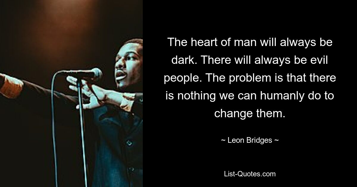 The heart of man will always be dark. There will always be evil people. The problem is that there is nothing we can humanly do to change them. — © Leon Bridges