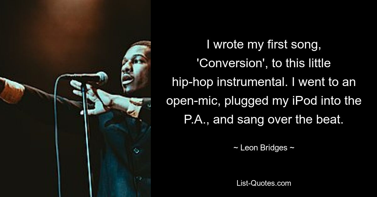 I wrote my first song, 'Conversion', to this little hip-hop instrumental. I went to an open-mic, plugged my iPod into the P.A., and sang over the beat. — © Leon Bridges