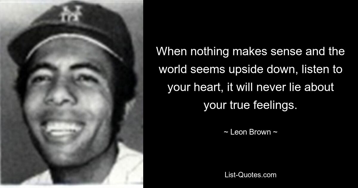 When nothing makes sense and the world seems upside down, listen to your heart, it will never lie about your true feelings. — © Leon Brown