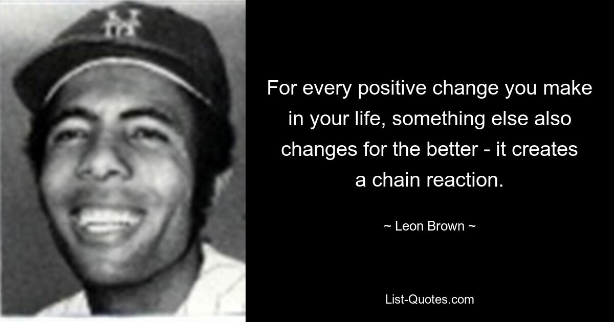 For every positive change you make in your life, something else also changes for the better - it creates a chain reaction. — © Leon Brown