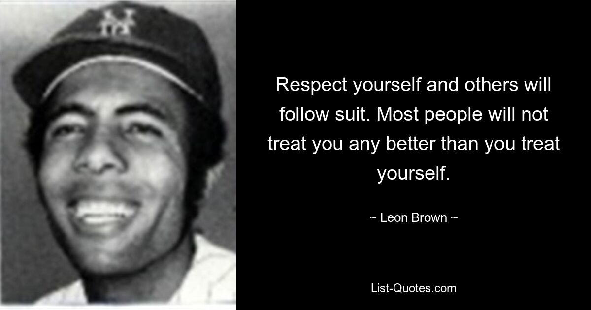 Respect yourself and others will follow suit. Most people will not treat you any better than you treat yourself. — © Leon Brown