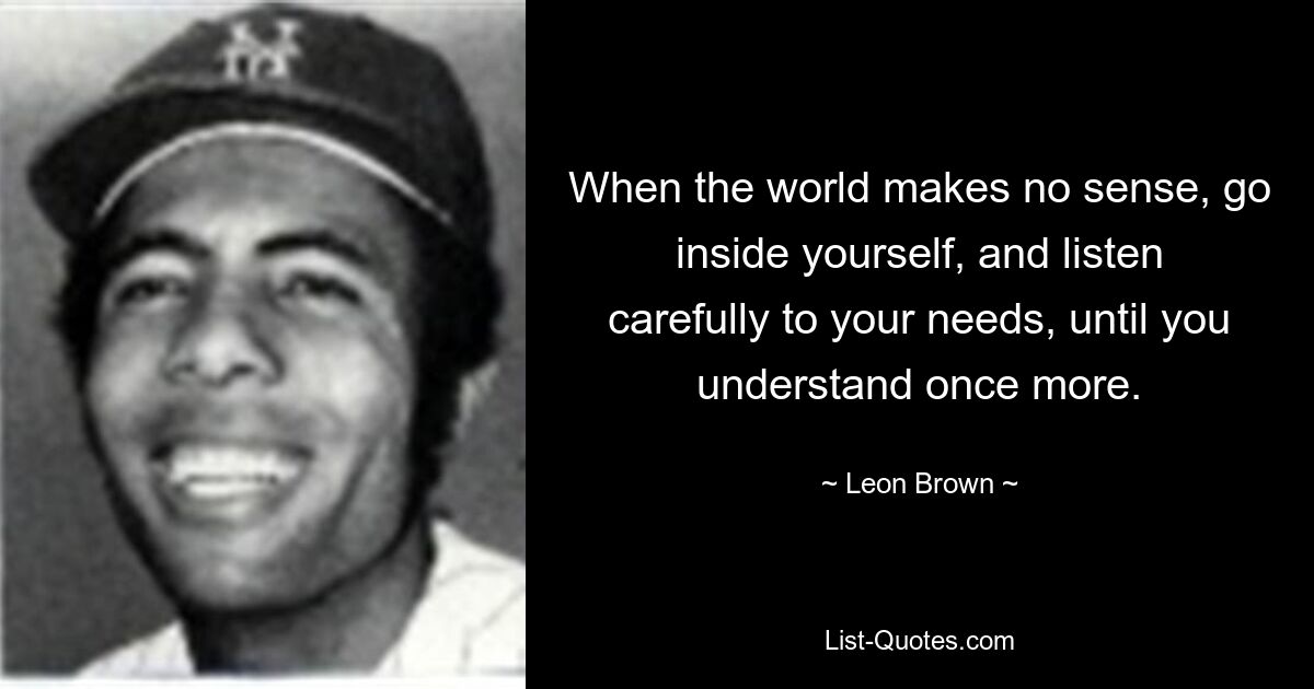 When the world makes no sense, go inside yourself, and listen carefully to your needs, until you understand once more. — © Leon Brown