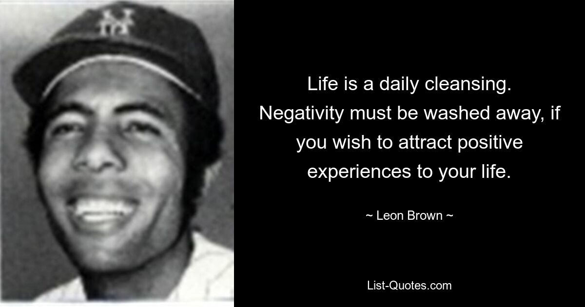 Life is a daily cleansing. Negativity must be washed away, if you wish to attract positive experiences to your life. — © Leon Brown