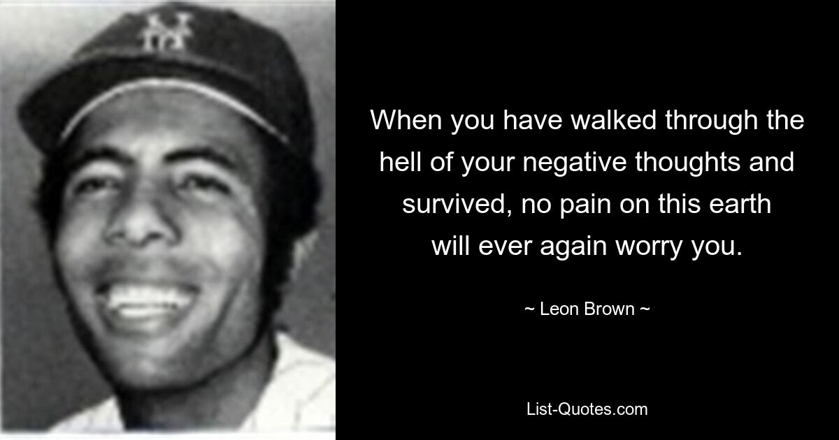 When you have walked through the hell of your negative thoughts and survived, no pain on this earth will ever again worry you. — © Leon Brown