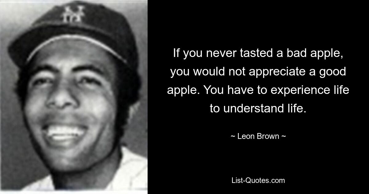 If you never tasted a bad apple, you would not appreciate a good apple. You have to experience life to understand life. — © Leon Brown