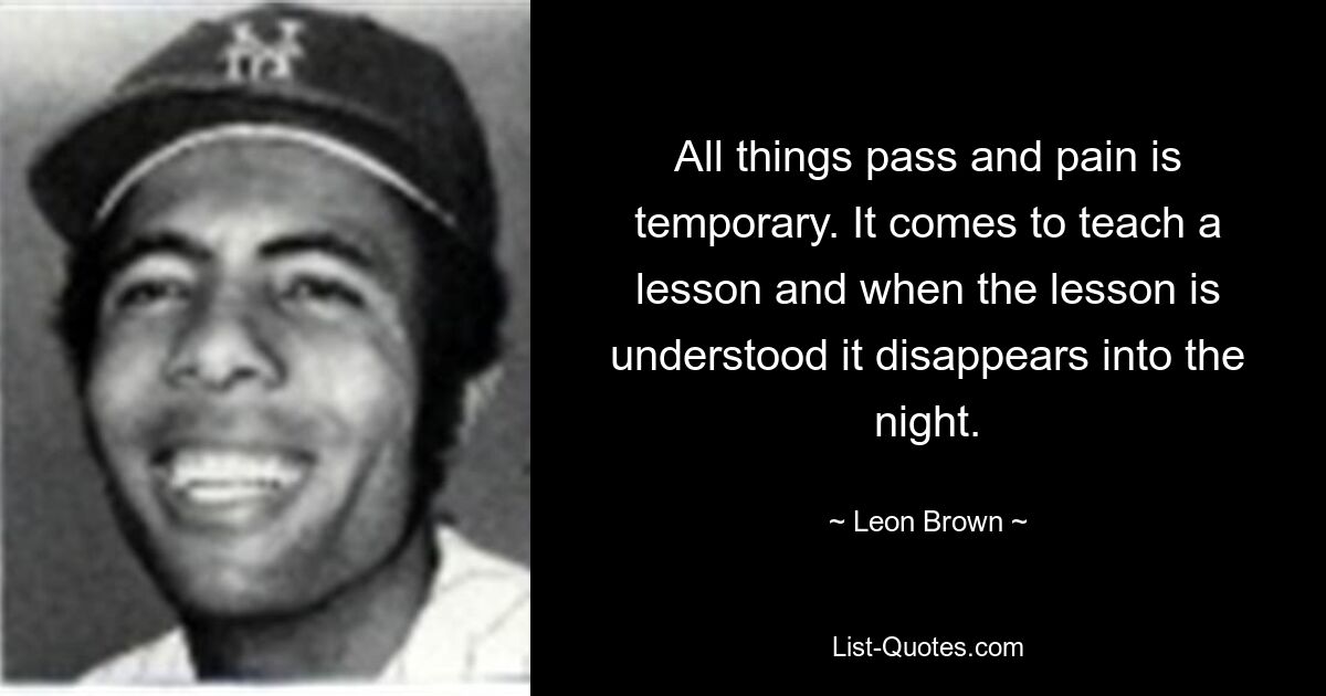 All things pass and pain is temporary. It comes to teach a lesson and when the lesson is understood it disappears into the night. — © Leon Brown