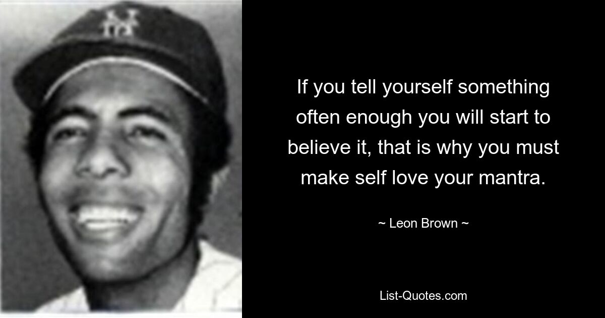 If you tell yourself something often enough you will start to believe it, that is why you must make self love your mantra. — © Leon Brown