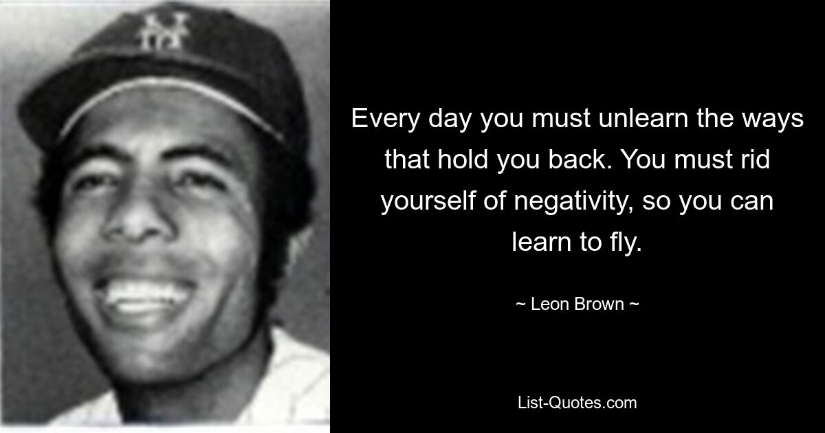 Every day you must unlearn the ways that hold you back. You must rid yourself of negativity, so you can learn to fly. — © Leon Brown