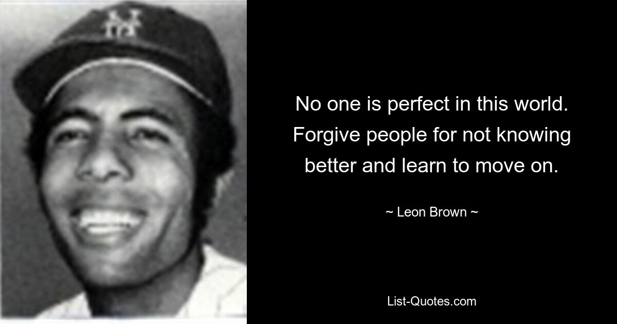 No one is perfect in this world. Forgive people for not knowing better and learn to move on. — © Leon Brown