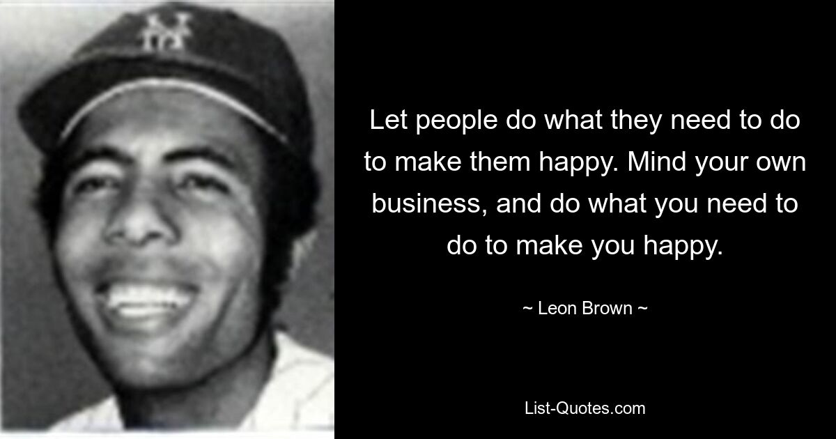 Let people do what they need to do to make them happy. Mind your own business, and do what you need to do to make you happy. — © Leon Brown