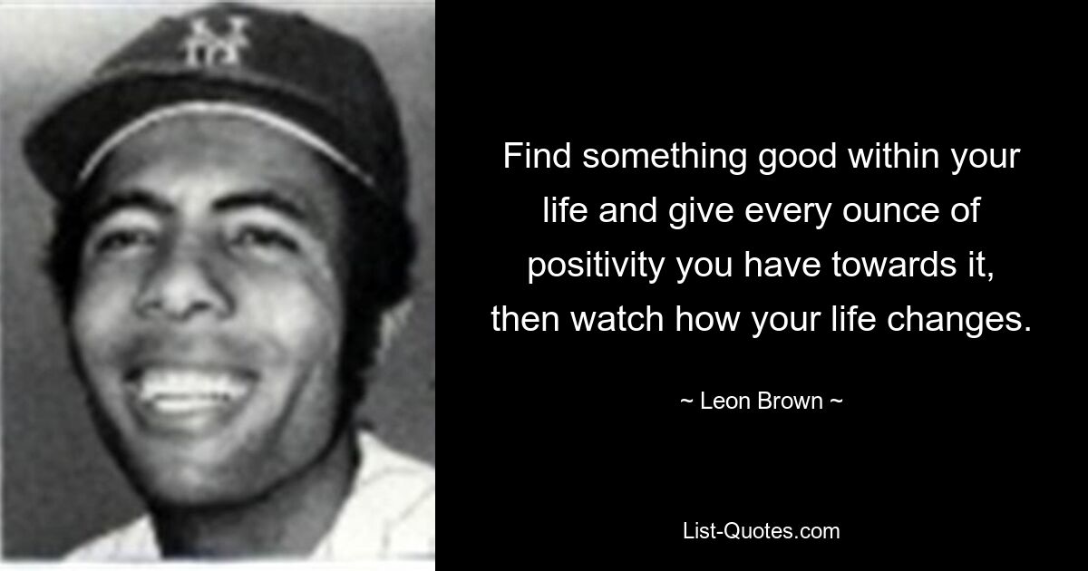 Find something good within your life and give every ounce of positivity you have towards it, then watch how your life changes. — © Leon Brown