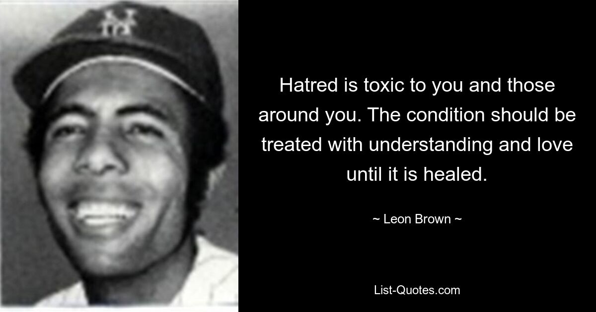 Hatred is toxic to you and those around you. The condition should be treated with understanding and love until it is healed. — © Leon Brown