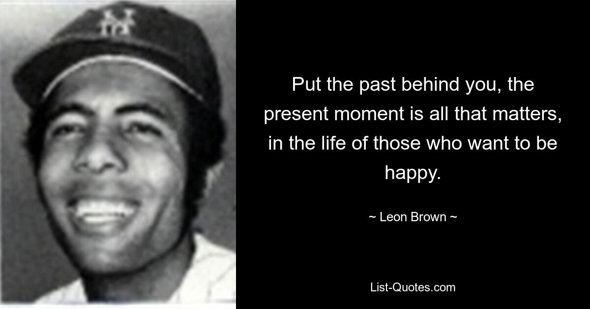 Оставьте прошлое позади, настоящий момент – это все, что имеет значение в жизни тех, кто хочет быть счастливым. — © Леон Браун
