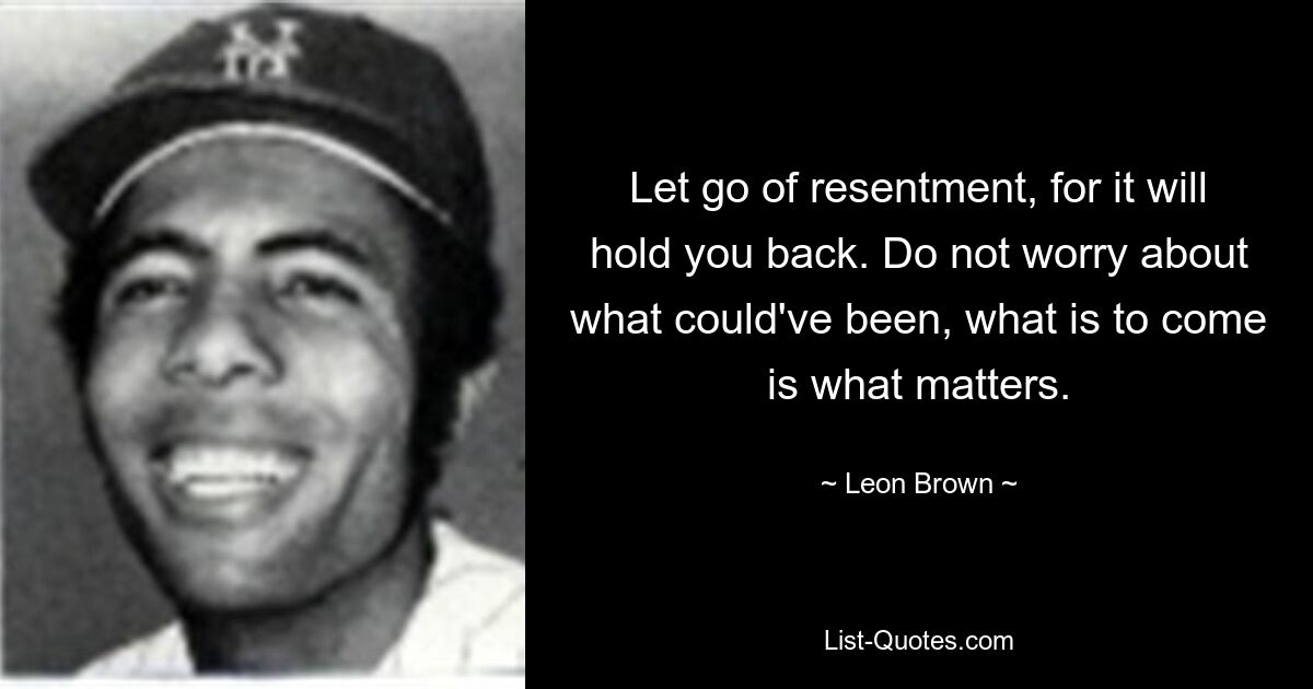 Let go of resentment, for it will hold you back. Do not worry about what could've been, what is to come is what matters. — © Leon Brown