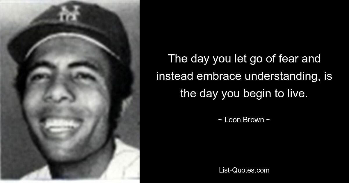 The day you let go of fear and instead embrace understanding, is the day you begin to live. — © Leon Brown