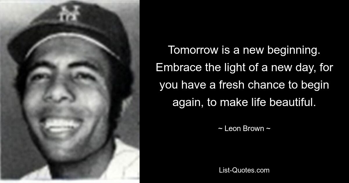 Tomorrow is a new beginning. Embrace the light of a new day, for you have a fresh chance to begin again, to make life beautiful. — © Leon Brown