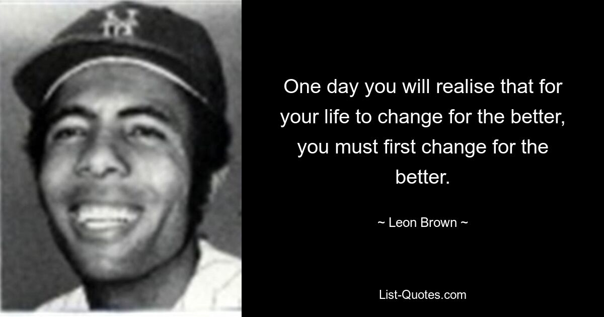 One day you will realise that for your life to change for the better, you must first change for the better. — © Leon Brown