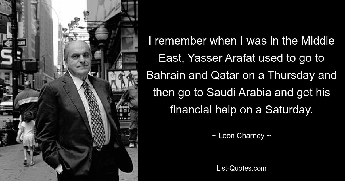 I remember when I was in the Middle East, Yasser Arafat used to go to Bahrain and Qatar on a Thursday and then go to Saudi Arabia and get his financial help on a Saturday. — © Leon Charney