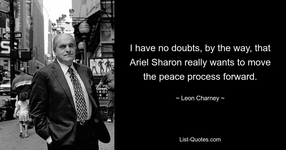 I have no doubts, by the way, that Ariel Sharon really wants to move the peace process forward. — © Leon Charney