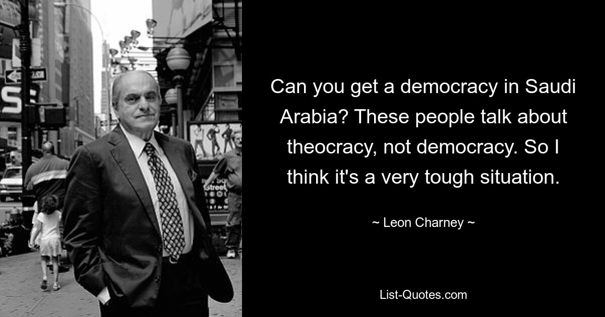 Can you get a democracy in Saudi Arabia? These people talk about theocracy, not democracy. So I think it's a very tough situation. — © Leon Charney