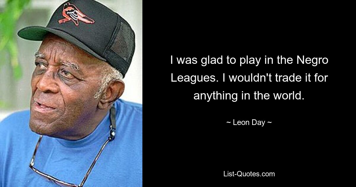 I was glad to play in the Negro Leagues. I wouldn't trade it for anything in the world. — © Leon Day