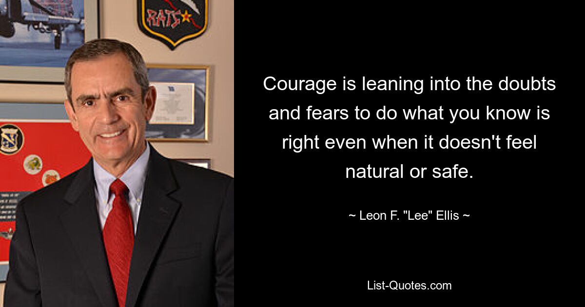 Courage is leaning into the doubts and fears to do what you know is right even when it doesn't feel natural or safe. — © Leon F. "Lee" Ellis