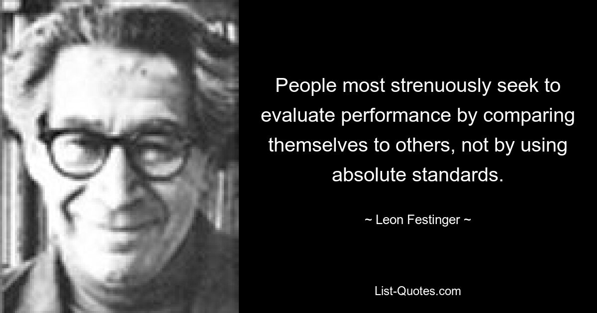 People most strenuously seek to evaluate performance by comparing themselves to others, not by using absolute standards. — © Leon Festinger