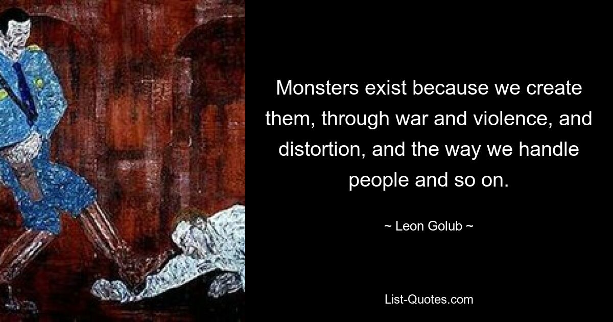 Monsters exist because we create them, through war and violence, and distortion, and the way we handle people and so on. — © Leon Golub