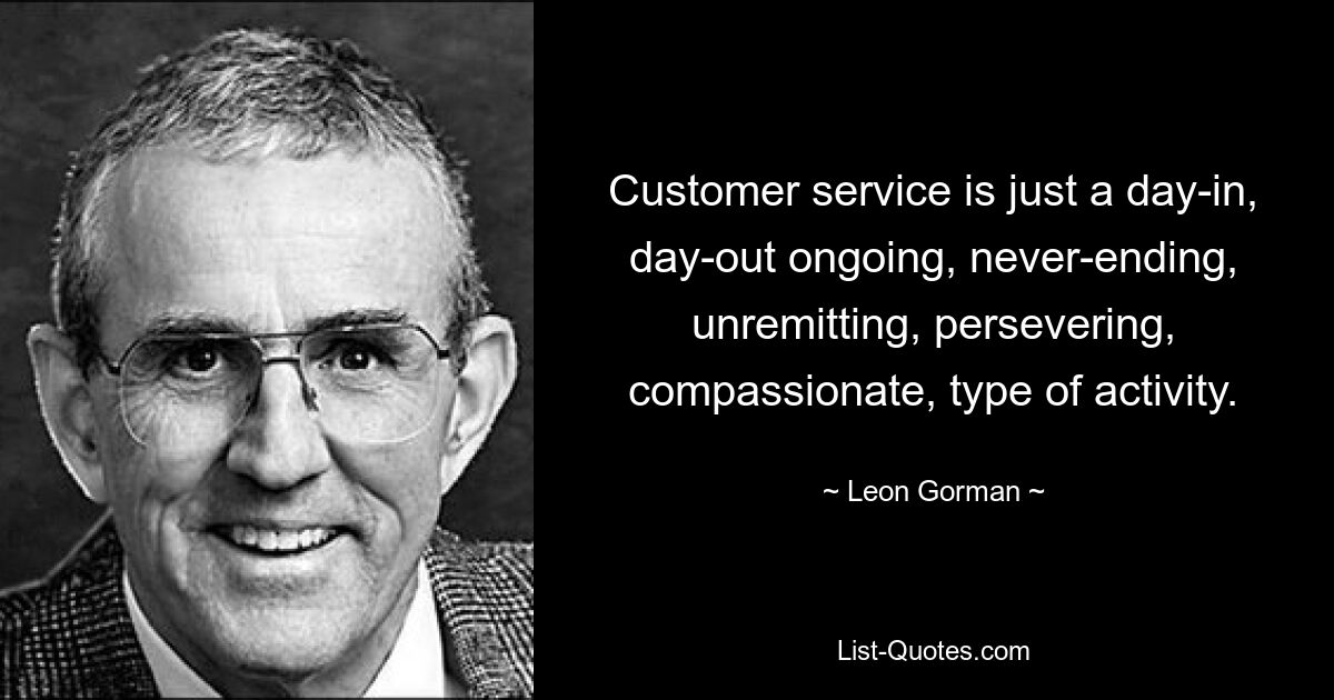 Customer service is just a day-in, day-out ongoing, never-ending, unremitting, persevering, compassionate, type of activity. — © Leon Gorman